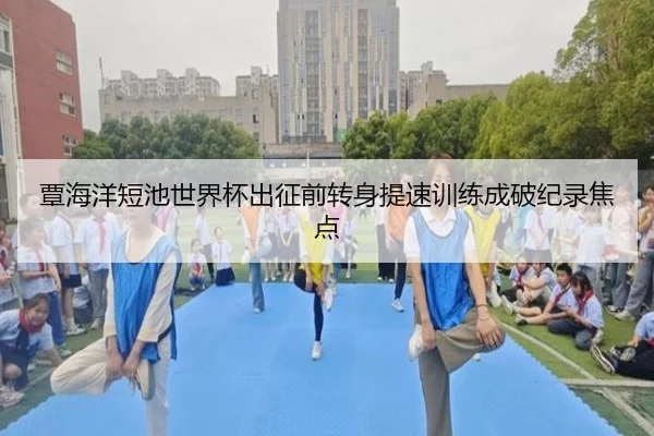 覃海洋短池世界杯出征前转身提速训练成破纪录焦点